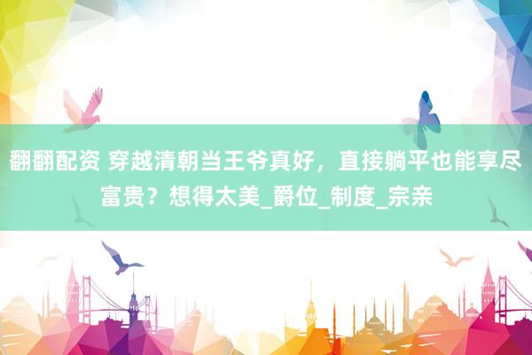 翻翻配资 穿越清朝当王爷真好，直接躺平也能享尽富贵？想得太美_爵位_制度_宗亲