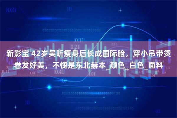 新影宝 42岁吴昕瘦身后长成国际脸，穿小吊带烫卷发好美，不愧是东北赫本_颜色_白色_面料