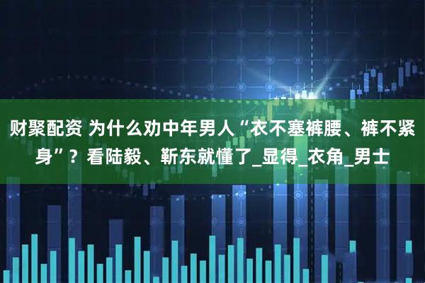 财聚配资 为什么劝中年男人“衣不塞裤腰、裤不紧身”？看陆毅、靳东就懂了_显得_衣角_男士