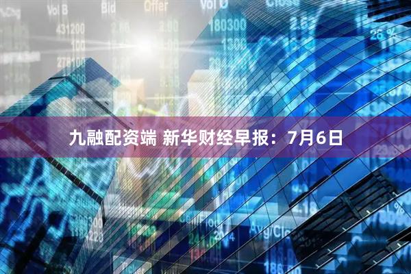 九融配资端 新华财经早报：7月6日