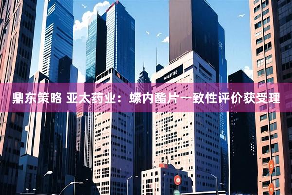 鼎东策略 亚太药业：螺内酯片一致性评价获受理