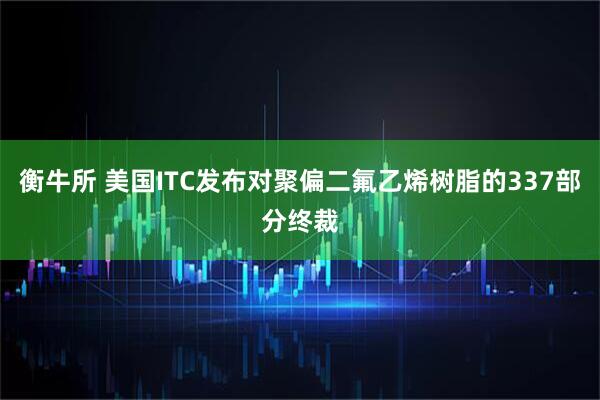 衡牛所 美国ITC发布对聚偏二氟乙烯树脂的337部分终裁