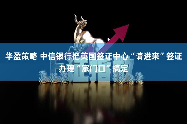 华盈策略 中信银行把英国签证中心“请进来”签证办理“家门口”搞定