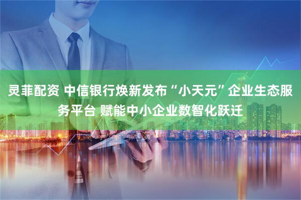 灵菲配资 中信银行焕新发布“小天元”企业生态服务平台 赋能中小企业数智化跃迁