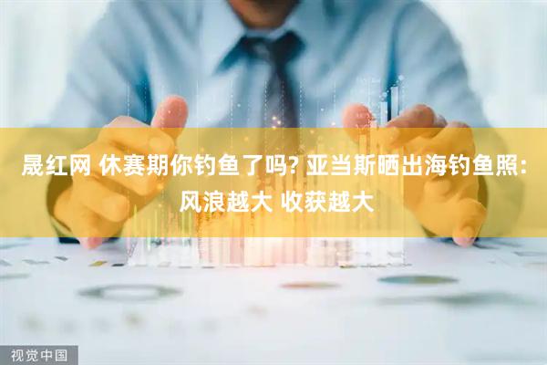 晟红网 休赛期你钓鱼了吗? 亚当斯晒出海钓鱼照: 风浪越大 收获越大