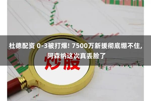 杜德配资 0-3被打爆! 7500万新援彻底绷不住, 阿森纳这次真丢脸了